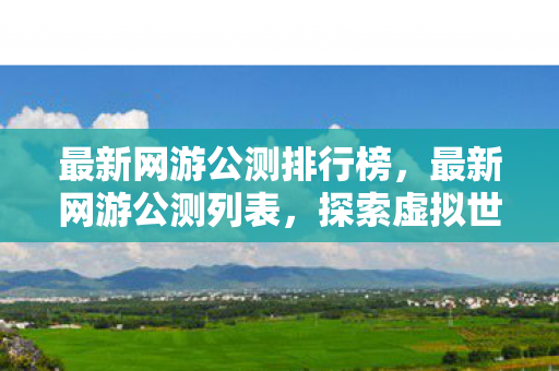 最新网游公测排行榜，最新网游公测列表，探索虚拟世界的无限可能
