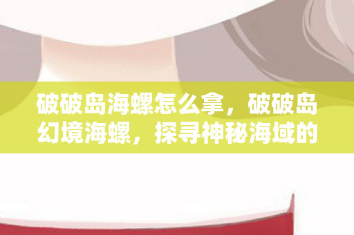 破破岛海螺怎么拿，破破岛幻境海螺，探寻神秘海域的奇幻之旅