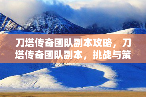 刀塔传奇团队副本攻略，刀塔传奇团队副本，挑战与策略的深度解析