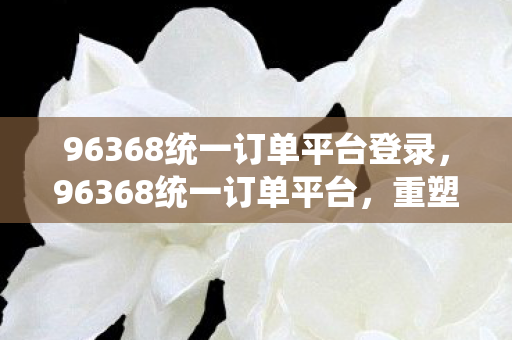96368统一订单平台登录，96368统一订单平台，重塑电商服务新生态