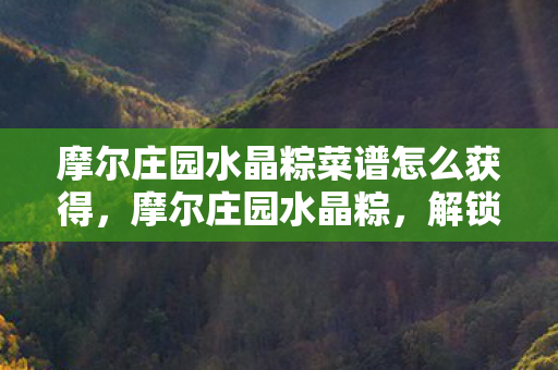 摩尔庄园水晶粽菜谱怎么获得，摩尔庄园水晶粽，解锁庄园新风尚，品味独特端午情