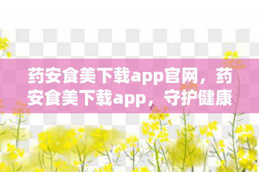 药安食美下载app官网，药安食美下载app，守护健康，从选择正规应用开始
