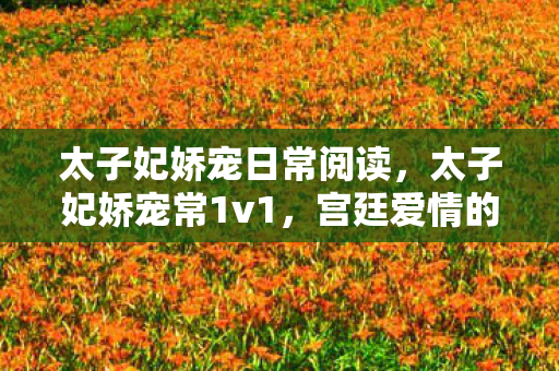 太子妃娇宠日常阅读，太子妃娇宠常1v1，宫廷爱情的细腻描绘