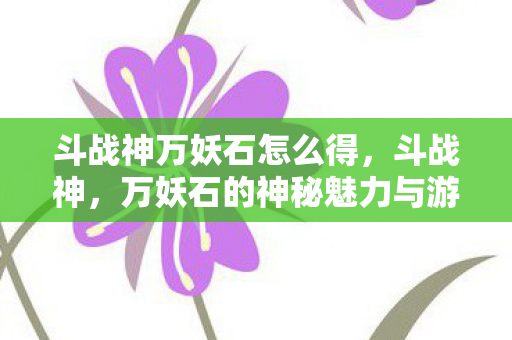 斗战神万妖石怎么得，斗战神，万妖石的神秘魅力与游戏世界的奇幻之旅