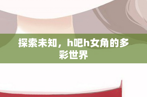 探索未知，h吧h女角的多彩世界