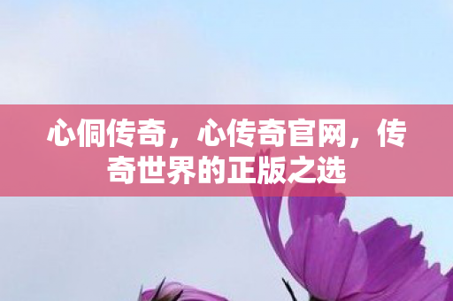 心侗传奇，心传奇官网，传奇世界的正版之选