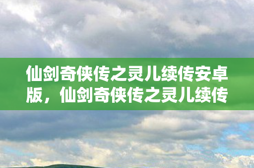 仙剑奇侠传之灵儿续传安卓版，仙剑奇侠传之灵儿续传，跨越时空的情缘再续