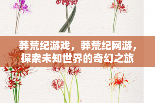 莽荒纪游戏，莽荒纪网游，探索未知世界的奇幻之旅