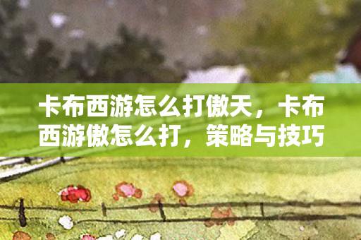 卡布西游怎么打傲天，卡布西游傲怎么打，策略与技巧详解