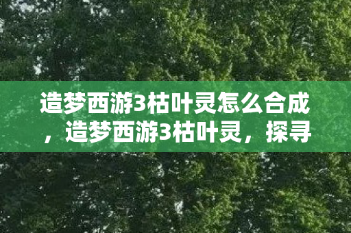 造梦西游3枯叶灵怎么合成，造梦西游3枯叶灵，探寻神秘世界的奇幻之旅