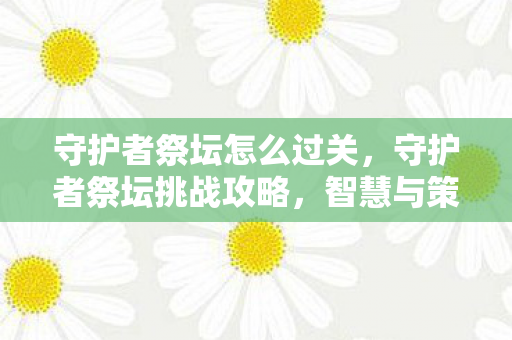 守护者祭坛怎么过关，守护者祭坛挑战攻略，智慧与策略的双重考验