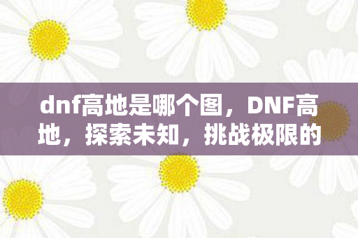 dnf高地是哪个图，DNF高地，探索未知，挑战极限的勇士之旅
