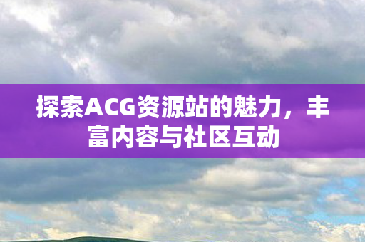 探索ACG资源站的魅力，丰富内容与社区互动