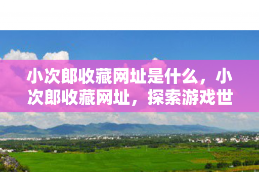 小次郎收藏网址是什么，小次郎收藏网址，探索游戏世界的奇妙之旅