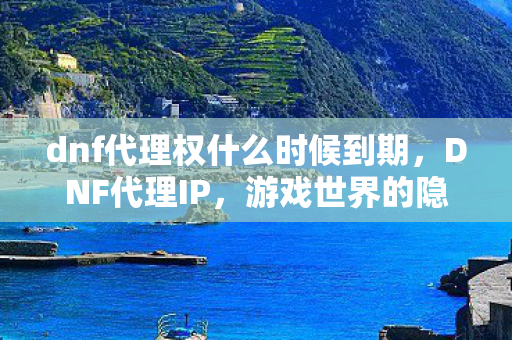 dnf代理权什么时候到期，DNF代理IP，游戏世界的隐形桥梁