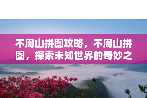 不周山拼图攻略，不周山拼图，探索未知世界的奇妙之旅