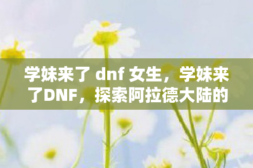 学妹来了 dnf 女生，学妹来了DNF，探索阿拉德大陆的奇妙之旅