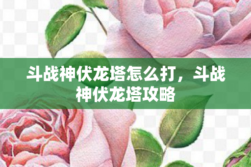 斗战神伏龙塔怎么打，斗战神伏龙塔攻略