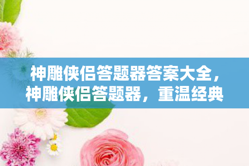 神雕侠侣答题器答案大全，神雕侠侣答题器，重温经典，挑战智慧