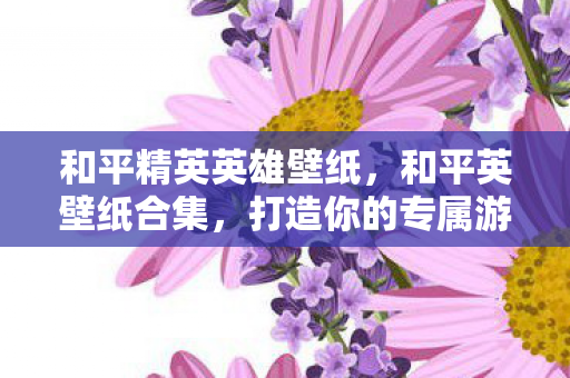 和平精英英雄壁纸，和平英壁纸合集，打造你的专属游戏视觉盛宴