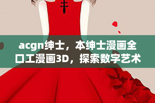 acgn绅士，本绅士漫画全口工漫画3D，探索数字艺术的新境界