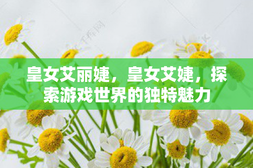 皇女艾丽婕，皇女艾婕，探索游戏世界的独特魅力