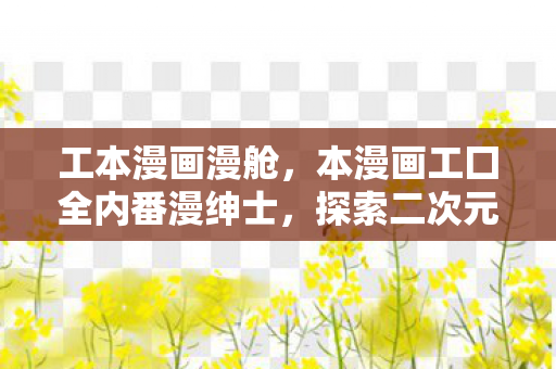 工本漫画漫舱，本漫画工囗全内番漫绅士，探索二次元世界的无限可能