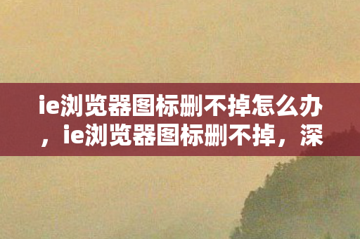 ie浏览器图标删不掉怎么办，ie浏览器图标删不掉，深度解析与解决方案