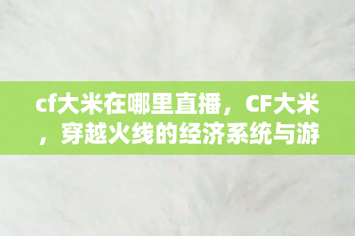 cf大米在哪里直播，CF大米，穿越火线的经济系统与游戏内外的互动