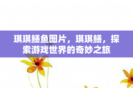 琪琪鳝鱼图片，琪琪鳝，探索游戏世界的奇妙之旅
