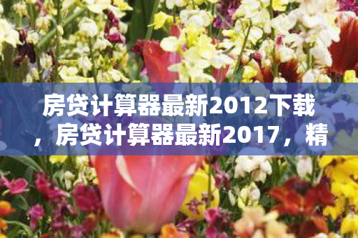 房贷计算器最新2012下载，房贷计算器最新2017，精准计算，轻松规划您的房贷生活