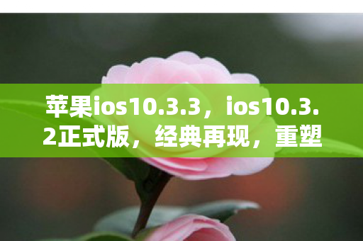 苹果ios10.3.3，ios10.3.2正式版，经典再现，重塑移动体验