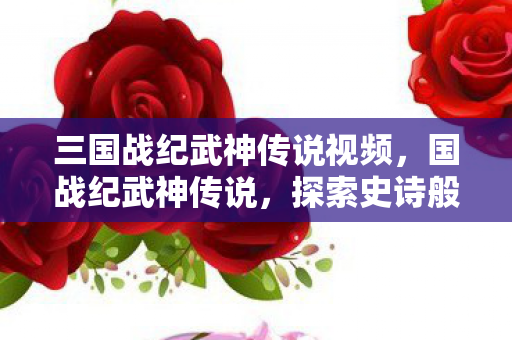 三国战纪武神传说视频，国战纪武神传说，探索史诗般的战斗与传奇故事