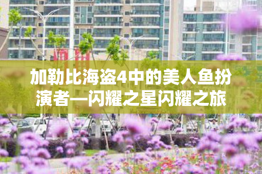 加勒比海盗4中的美人鱼扮演者—闪耀之星闪耀之旅