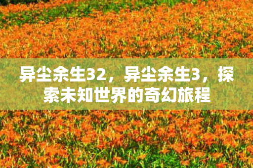 异尘余生32，异尘余生3，探索未知世界的奇幻旅程