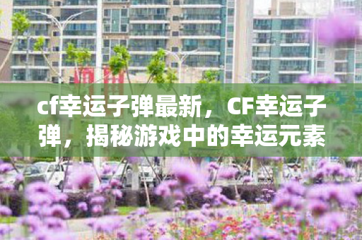 cf幸运子弹最新，CF幸运子弹，揭秘游戏中的幸运元素与策略运用