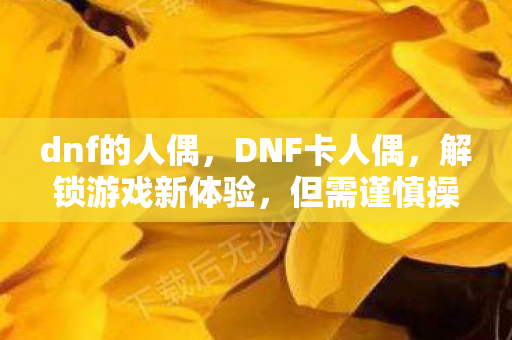 dnf的人偶，DNF卡人偶，解锁游戏新体验，但需谨慎操作