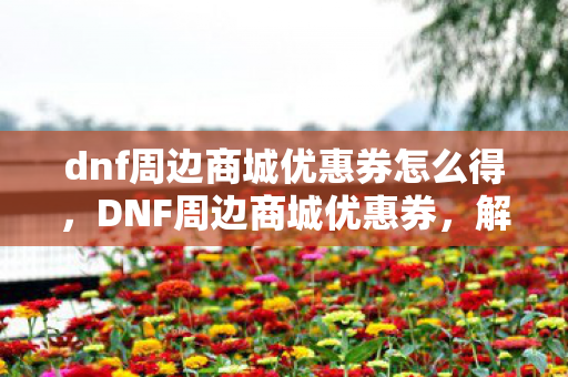 dnf周边商城优惠券怎么得，DNF周边商城优惠券，解锁游戏世界的无限可能