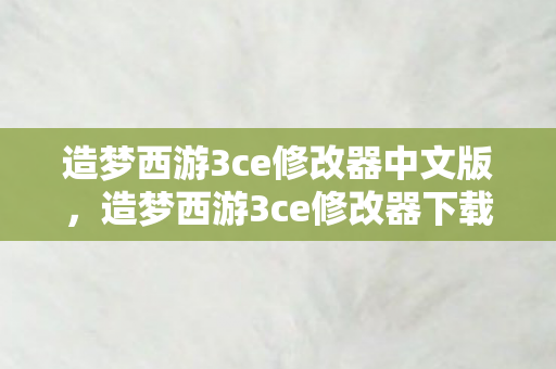 造梦西游3ce修改器中文版，造梦西游3ce修改器下载，解锁无限可能的冒险之旅