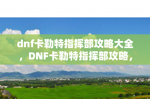 dnf卡勒特指挥部攻略大全，DNF卡勒特指挥部攻略，征服挑战，解锁丰厚奖励
