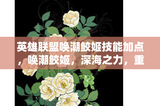 英雄联盟唤潮鲛姬技能加点，唤潮鲛姬，深海之力，重塑战场