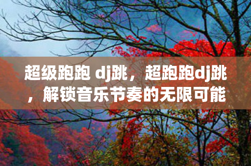 超级跑跑 dj跳，超跑跑dj跳，解锁音乐节奏的无限可能