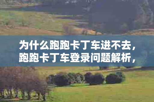 为什么跑跑卡丁车进不去，跑跑卡丁车登录问题解析，为何游戏无法进入？