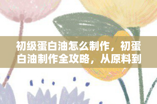 初级蛋白油怎么制作，初蛋白油制作全攻略，从原料到成品，轻松掌握制作技巧