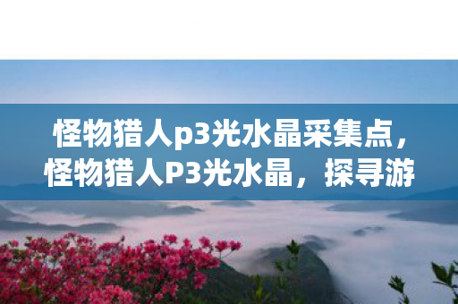 怪物猎人p3光水晶采集点，怪物猎人P3光水晶，探寻游戏中的神秘宝藏