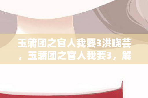 玉蒲团之官人我要3洪晓芸，玉蒲团之官人我要3，解锁古风恋爱的甜蜜瞬间