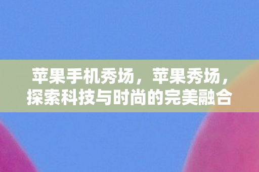 苹果手机秀场，苹果秀场，探索科技与时尚的完美融合