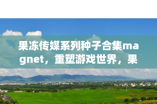 果冻传媒系列种子合集magnet，重塑游戏世界，果冻传媒系列下的多元体验