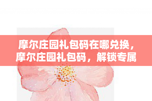 摩尔庄园礼包码在哪兑换，摩尔庄园礼包码，解锁专属福利，畅游梦幻庄园