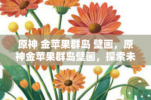 原神 金苹果群岛 壁画，原神金苹果群岛壁画，探索未知世界的神秘密码